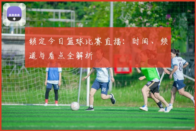 锁定今日篮球比赛直播：时间、频道与看点全解析