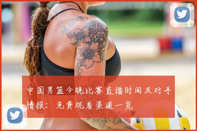 中国男篮今晚比赛直播时间及对手情报：免费观看渠道一览