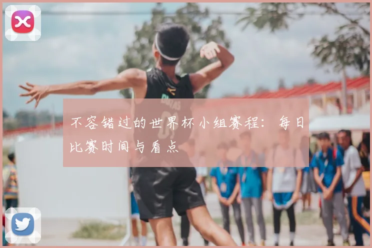 不容错过的世界杯小组赛程：每日比赛时间与看点