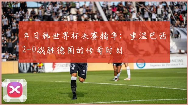 年日韩世界杯决赛精华：重温巴西2-0战胜德国的传奇时刻