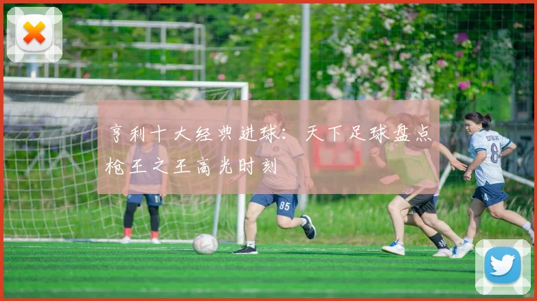 亨利十大经典进球：天下足球盘点枪王之王高光时刻