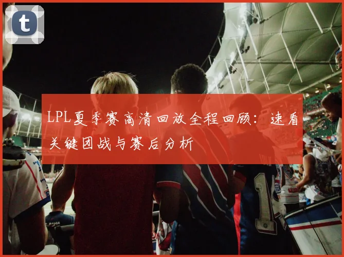 LPL夏季赛高清回放全程回顾：速看关键团战与赛后分析